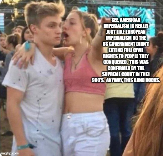 Girlspaining | SEE, AMERICAN IMPERIALISM IS REALLY JUST LIKE EUROPEAN IMPERIALISM BC THE US GOVERNMENT DIDN'T EXTEND FULL CIVIL RIGHTS TO PEOPLE THEY CONQUERED.  THIS WAS CONFIRMED BY THE SUPREME COURT IN THE1 900'S.  ANYWAY, THIS BAND ROCKS. | image tagged in girlspaining | made w/ Imgflip meme maker