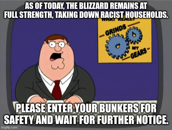 Peter Griffin News | AS OF TODAY, THE BLIZZARD REMAINS AT FULL STRENGTH, TAKING DOWN RACIST HOUSEHOLDS. PLEASE ENTER YOUR BUNKERS FOR SAFETY AND WAIT FOR FURTHER NOTICE. | image tagged in memes,peter griffin news | made w/ Imgflip meme maker