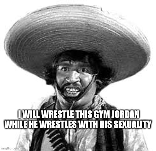 Badges we dont need no stinking badges | I WILL WRESTLE THIS GYM JORDAN WHILE HE WRESTLES WITH HIS SEXUALITY | image tagged in badges we dont need no stinking badges | made w/ Imgflip meme maker