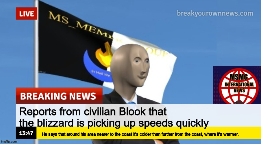 MSMG News (OLD, DO NOT USE) | Reports from civilian Blook that the blizzard is picking up speeds quickly; He says that around his area nearer to the coast it's colder than further from the coast, where it's warmer. | image tagged in msmg news | made w/ Imgflip meme maker