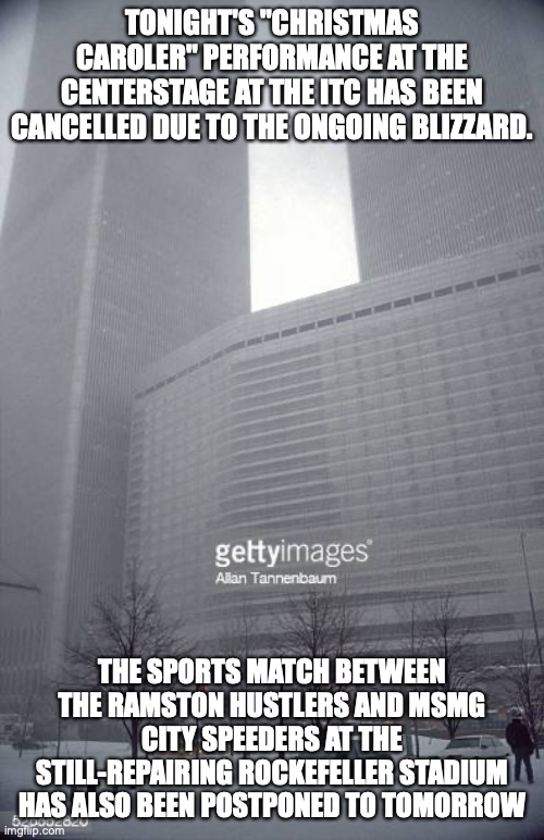 TONIGHT'S "CHRISTMAS CAROLER" PERFORMANCE AT THE CENTERSTAGE AT THE ITC HAS BEEN CANCELLED DUE TO THE ONGOING BLIZZARD. THE SPORTS MATCH BETWEEN THE RAMSTON HUSTLERS AND MSMG CITY SPEEDERS AT THE STILL-REPAIRING ROCKEFELLER STADIUM HAS ALSO BEEN POSTPONED TO TOMORROW | made w/ Imgflip meme maker
