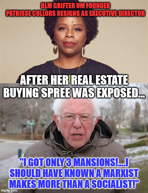 Image people gave money to fund her rich and lavish lifestyle... nothing went to help poor blacks... |  BLM GRIFTER UM FOUNDER PATRISSE CULLORS RESIGNS AS EXECUTIVE DIRECTOR; AFTER HER REAL ESTATE BUYING SPREE WAS EXPOSED... "I GOT ONLY 3 MANSIONS!....I SHOULD HAVE KNOWN A MARXIST MAKES MORE THAN A SOCIALIST!" | image tagged in bernie sanders once again asking,blm,corruption | made w/ Imgflip meme maker