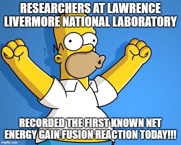 WOOHOO!!! | RESEARCHERS AT LAWRENCE LIVERMORE NATIONAL LABORATORY; RECORDED THE FIRST KNOWN NET ENERGY GAIN FUSION REACTION TODAY!!! | image tagged in woohoo homer simpson | made w/ Imgflip meme maker