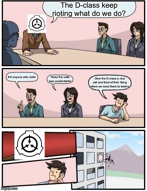 Boardroom Meeting Suggestion | The D-class keep rioting what do we do? Kill anyone who riots! Make the cells less comfortable! Give the D-class a nice cell and food of their liking before we send them to testing. | image tagged in memes,boardroom meeting suggestion | made w/ Imgflip meme maker