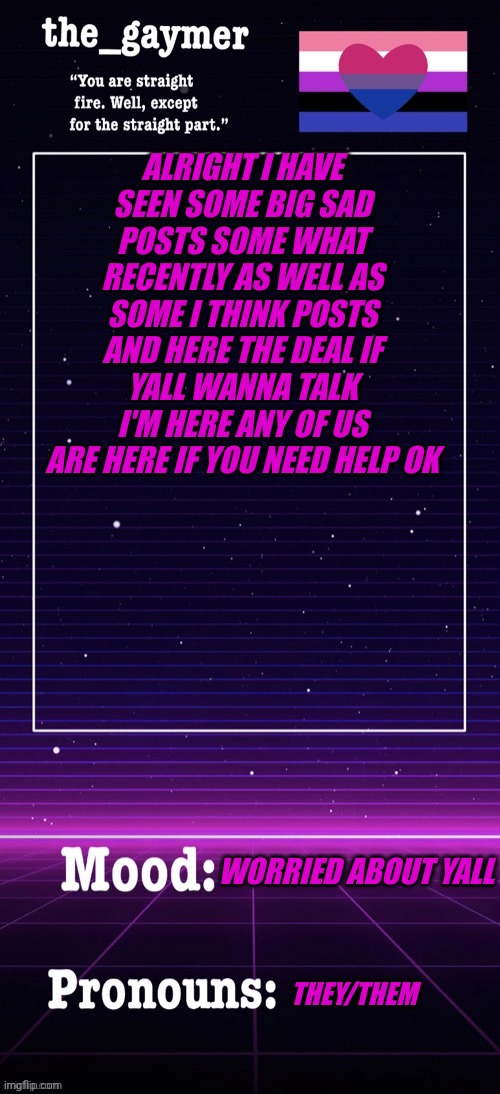 Yall good? | ALRIGHT I HAVE SEEN SOME BIG SAD POSTS SOME WHAT RECENTLY AS WELL AS SOME I THINK POSTS AND HERE THE DEAL IF YALL WANNA TALK I'M HERE ANY OF US ARE HERE IF YOU NEED HELP OK; WORRIED ABOUT YALL; THEY/THEM | made w/ Imgflip meme maker