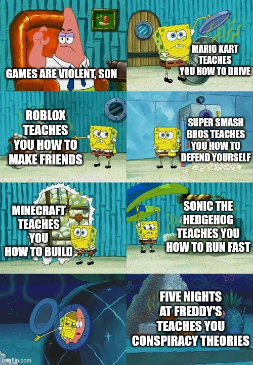 Patrick Question, Spongebob Proof | MARIO KART TEACHES YOU HOW TO DRIVE; GAMES ARE VIOLENT, SON; SUPER SMASH BROS TEACHES YOU HOW TO DEFEND YOURSELF; ROBLOX TEACHES YOU HOW TO MAKE FRIENDS; SONIC THE HEDGEHOG TEACHES YOU HOW TO RUN FAST; MINECRAFT TEACHES YOU HOW TO BUILD; FIVE NIGHTS AT FREDDY'S TEACHES YOU CONSPIRACY THEORIES | image tagged in patrick question spongebob proof,mario,roblox,super smash bros,minecraft,five nights at freddys | made w/ Imgflip meme maker