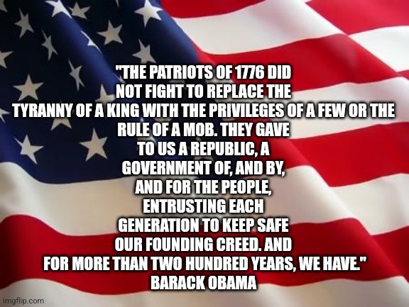 Patriots Constitution | "THE PATRIOTS OF 1776 DID 
NOT FIGHT TO REPLACE THE 
TYRANNY OF A KING WITH THE PRIVILEGES OF A FEW OR THE 
RULE OF A MOB. THEY GAVE 
TO US A REPUBLIC, A 
GOVERNMENT OF, AND BY, 
AND FOR THE PEOPLE, 
ENTRUSTING EACH 
GENERATION TO KEEP SAFE 
OUR FOUNDING CREED. AND 
FOR MORE THAN TWO HUNDRED YEARS, WE HAVE."
BARACK OBAMA | image tagged in american flag,politics | made w/ Imgflip meme maker