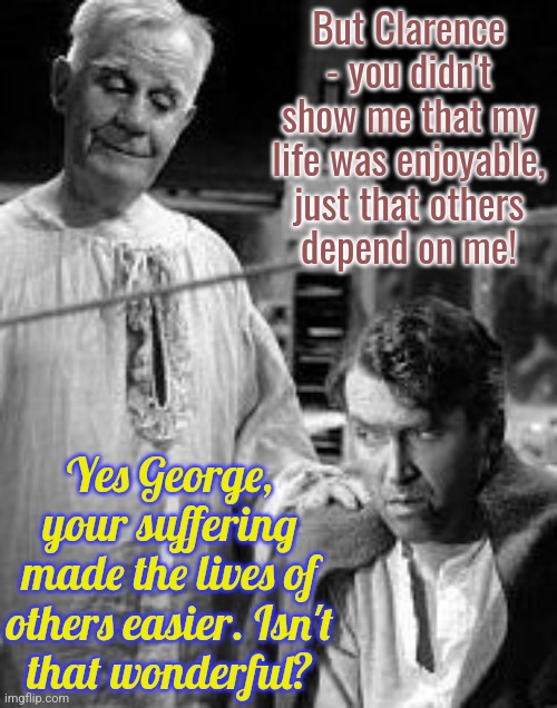 It's a Wonderful Life, or the book of Job. | But Clarence - you didn't show me that my life was enjoyable, just that others
depend on me! Yes George, your suffering made the lives of others easier. Isn't
that wonderful? | image tagged in i ve changed my mind clarence,christmas,movie | made w/ Imgflip meme maker