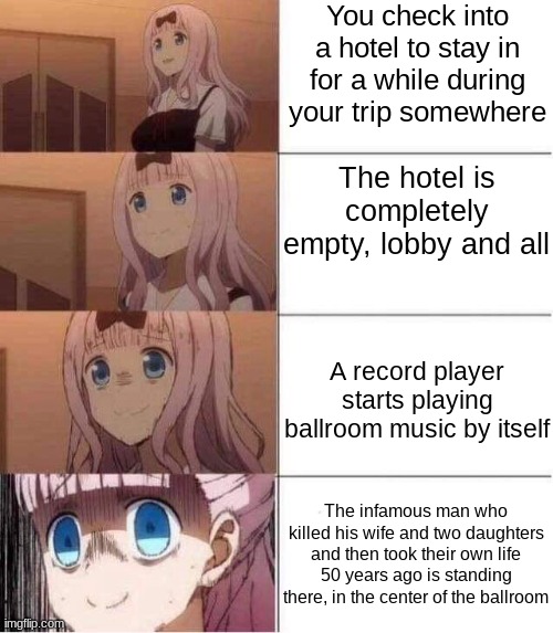 tried my hand at a distressing meme | You check into a hotel to stay in for a while during your trip somewhere; The hotel is completely empty, lobby and all; A record player starts playing ballroom music by itself; The infamous man who killed his wife and two daughters and then took their own life 50 years ago is standing there, in the center of the ballroom | image tagged in rising panic,distressing memes | made w/ Imgflip meme maker