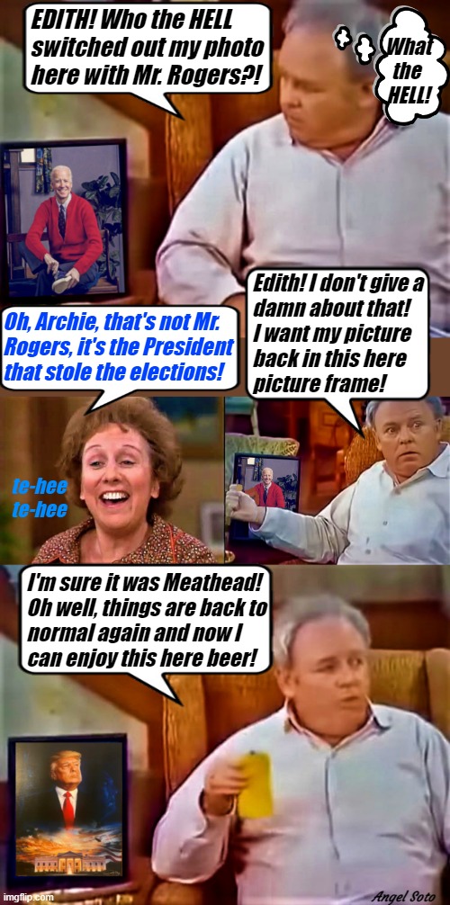 Archie Bunker wants his trump picture back | EDITH! Who the HELL 
switched out my photo
here with Mr. Rogers?! What
the 
HELL! Edith! I don't give a
damn about that!
I want my picture
back in this here
picture frame! Oh, Archie, that's not Mr.
Rogers, it's the President
that stole the elections! te-hee
te-hee; I'm sure it was Meathead!
Oh well, things are back to
normal again and now I 
can enjoy this here beer! Angel Soto | image tagged in archie bunker,joe biden,donald trump,mr rogers,elections,what the hell | made w/ Imgflip meme maker