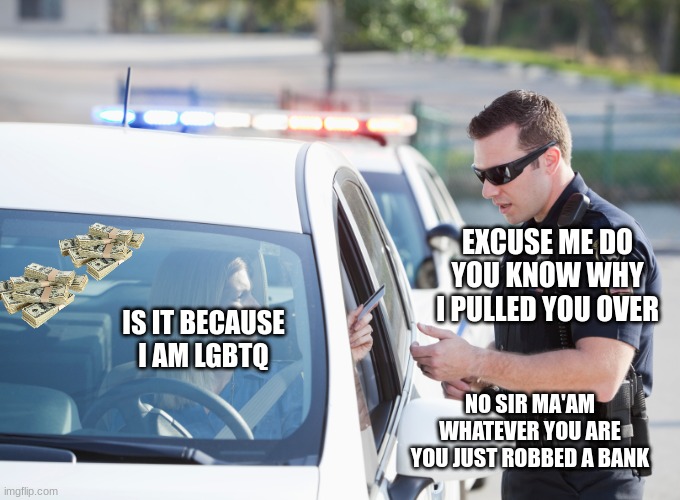Cop pulls over woman | EXCUSE ME DO YOU KNOW WHY I PULLED YOU OVER; IS IT BECAUSE I AM LGBTQ; NO SIR MA'AM WHATEVER YOU ARE YOU JUST ROBBED A BANK | image tagged in cop pulls over woman | made w/ Imgflip meme maker