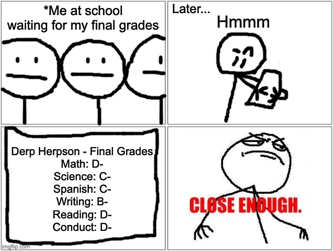 Blank Comic Panel 2x2 Meme | Later... *Me at school waiting for my final grades; Hmmm; Derp Herpson - Final Grades
Math: D-
Science: C-
Spanish: C-
Writing: B-
Reading: D-
Conduct: D- | image tagged in memes,blank comic panel 2x2 | made w/ Imgflip meme maker