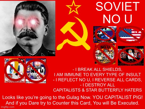 Soviet No U | SOVIET
NO U; - I BREAK ALL SHIELDS, I AM IMMUNE TO EVERY TYPE OF INSULT
- I REFLECT NO U, I REVERSE ALL CARDS,
- I DESTROY ALL CAPITALISTS & STAR BUTTERFLY HATERS; Looks like you’re going to the Gulag Now. YOU CAPITALIST PIG!
And if you Dare try to Counter this Card, You will Be Executed. | image tagged in no u,soviet union,memes,gulag,joseph stalin,communism | made w/ Imgflip meme maker
