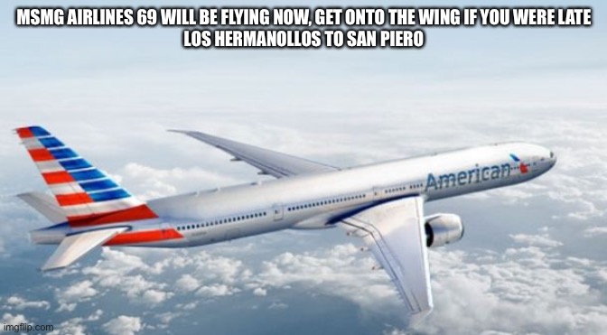 American Airlines Jet | MSMG AIRLINES 69 WILL BE FLYING NOW, GET ONTO THE WING IF YOU WERE LATE
LOS HERMANOLLOS TO SAN PIERO | image tagged in american airlines jet | made w/ Imgflip meme maker