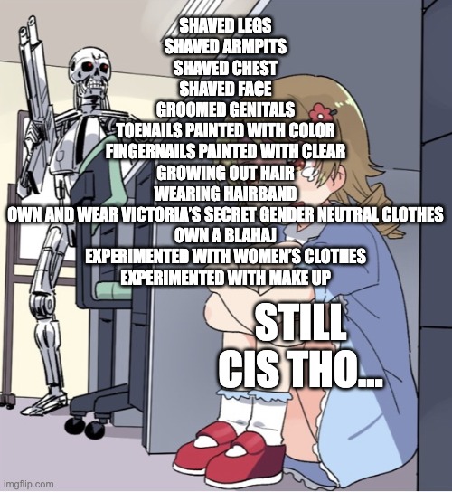 Anime Girl Hiding from Terminator | SHAVED LEGS
SHAVED ARMPITS
SHAVED CHEST
SHAVED FACE
GROOMED GENITALS
TOENAILS PAINTED WITH COLOR
FINGERNAILS PAINTED WITH CLEAR
GROWING OUT HAIR
WEARING HAIRBAND
OWN AND WEAR VICTORIA’S SECRET GENDER NEUTRAL CLOTHES
OWN A BLAHAJ
EXPERIMENTED WITH WOMEN’S CLOTHES
EXPERIMENTED WITH MAKE UP; STILL CIS THO... | image tagged in anime girl hiding from terminator,egg_irl | made w/ Imgflip meme maker