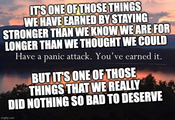 Because Panic Attacks Suck | IT'S ONE OF THOSE THINGS WE HAVE EARNED BY STAYING STRONGER THAN WE KNOW WE ARE FOR LONGER THAN WE THOUGHT WE COULD; BUT IT'S ONE OF THOSE THINGS THAT WE REALLY DID NOTHING SO BAD TO DESERVE | image tagged in panic,anxiety,panic attacks | made w/ Imgflip meme maker