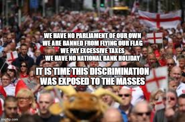 WE HAVE NO PARLIAMENT OF OUR OWN
WE ARE BANNED FROM FLYING OUR FLAG
WE PAY EXCESSIVE TAXES
WE HAVE NO NATIONAL BANK HOLIDAY; IT IS TIME THIS DISCRIMINATION WAS EXPOSED TO THE MASSES | made w/ Imgflip meme maker