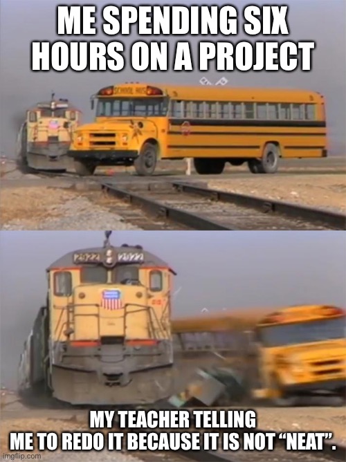 E | ME SPENDING SIX HOURS ON A PROJECT; MY TEACHER TELLING ME TO REDO IT BECAUSE IT IS NOT “NEAT”. | image tagged in bus and train | made w/ Imgflip meme maker