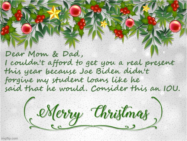 2022 - the Christmas of Bidenflation & broken promises | Dear Mom & Dad,
I couldn't afford to get you a real present this year because Joe Biden didn't forgive my student loans like he said that he would. Consider this an IOU. | image tagged in christmas card maker,biden,student loans | made w/ Imgflip meme maker