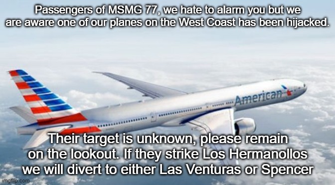 American Airlines Jet | Passengers of MSMG 77, we hate to alarm you but we are aware one of our planes on the West Coast has been hijacked. Their target is unknown, please remain on the lookout. If they strike Los Hermanollos we will divert to either Las Venturas or Spencer | image tagged in american airlines jet | made w/ Imgflip meme maker