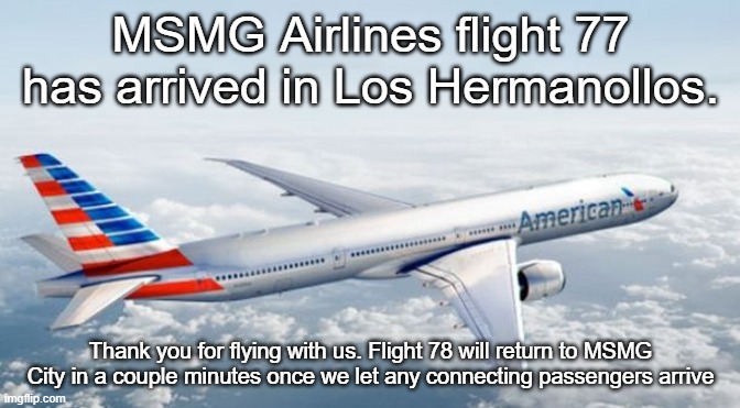 American Airlines Jet | MSMG Airlines flight 77 has arrived in Los Hermanollos. Thank you for flying with us. Flight 78 will return to MSMG City in a couple minutes once we let any connecting passengers arrive | image tagged in american airlines jet | made w/ Imgflip meme maker