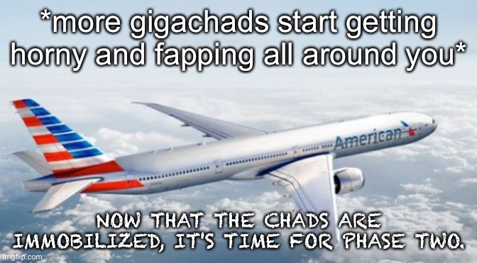 American Airlines Jet | *more gigachads start getting horny and fapping all around you*; NOW THAT THE CHADS ARE IMMOBILIZED, IT'S TIME FOR PHASE TWO. | image tagged in american airlines jet | made w/ Imgflip meme maker