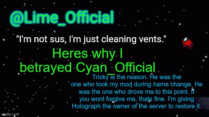 I dont request asylum, I request you dont give tricky back mod at least. | Heres why I betrayed Cyan_Official; Tricky is the reason. He was the one who took my mod during name change. He was the one who drove me to this point. If you wont forgive me, thats fine. I'm giving Holograph the owner of the server to restore it. | image tagged in lime_officials new template | made w/ Imgflip meme maker