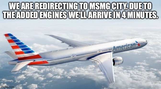 American Airlines Jet | WE ARE REDIRECTING TO MSMG CITY. DUE TO THE ADDED ENGINES WE'LL ARRIVE IN 4 MINUTES. | image tagged in american airlines jet | made w/ Imgflip meme maker