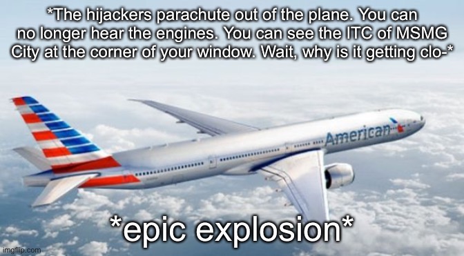 American Airlines Jet | *The hijackers parachute out of the plane. You can no longer hear the engines. You can see the ITC of MSMG City at the corner of your window. Wait, why is it getting clo-*; *epic explosion* | image tagged in american airlines jet | made w/ Imgflip meme maker