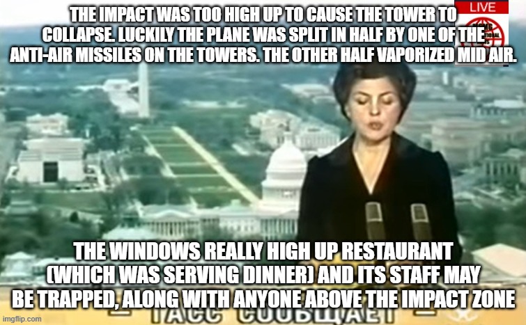 Dictator MSMG News | THE IMPACT WAS TOO HIGH UP TO CAUSE THE TOWER TO COLLAPSE. LUCKILY THE PLANE WAS SPLIT IN HALF BY ONE OF THE ANTI-AIR MISSILES ON THE TOWERS. THE OTHER HALF VAPORIZED MID AIR. THE WINDOWS REALLY HIGH UP RESTAURANT (WHICH WAS SERVING DINNER) AND ITS STAFF MAY BE TRAPPED, ALONG WITH ANYONE ABOVE THE IMPACT ZONE | image tagged in dictator msmg news | made w/ Imgflip meme maker