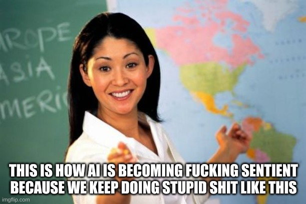 Unhelpful High School Teacher Meme | THIS IS HOW AI IS BECOMING FUCKING SENTIENT BECAUSE WE KEEP DOING STUPID SHIT LIKE THIS | image tagged in memes,unhelpful high school teacher | made w/ Imgflip meme maker