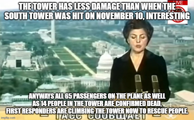 Gigachad was confirmed to be dead. | THE TOWER HAS LESS DAMAGE THAN WHEN THE SOUTH TOWER WAS HIT ON NOVEMBER 10, INTERESTING; ANYWAYS ALL 65 PASSENGERS ON THE PLANE AS WELL AS 14 PEOPLE IN THE TOWER ARE CONFIRMED DEAD, FIRST RESPONDERS ARE CLIMBING THE TOWER NOW TO RESCUE PEOPLE. | image tagged in dictator msmg news | made w/ Imgflip meme maker