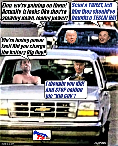 elon and trump chase the bidens | Send a TWEET, tell
him they should've
bought a TESLA! HA! Elon, we're gaining on them!
Actually, it looks like they're
slowing down, losing power! We're losing power
fast! Did you charge
the battery Big Guy? I thought you did!
And STOP calling
me "Big Guy"! Angel Soto | image tagged in trump,elon musk,joe biden,hunter biden,tesla,battery | made w/ Imgflip meme maker