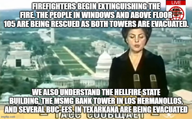 Dictator MSMG News | FIREFIGHTERS BEGIN EXTINGUISHING THE FIRE. THE PEOPLE IN WINDOWS AND ABOVE FLOOR 105 ARE BEING RESCUED AS BOTH TOWERS ARE EVACUATED. WE ALSO UNDERSTAND THE HELLFIRE STATE BUILDING, THE MSMG BANK TOWER IN LOS HERMANOLLOS, AND SEVERAL BUC-EES  IN TEXARKANA ARE BEING EVACUATED | image tagged in dictator msmg news | made w/ Imgflip meme maker