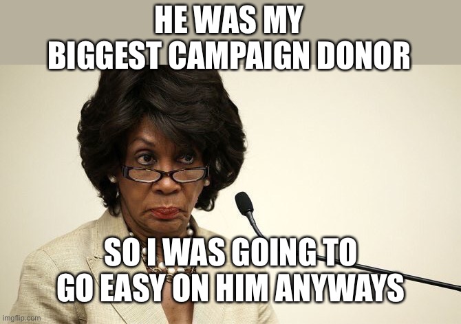 Maxine Waters Crazy | HE WAS MY BIGGEST CAMPAIGN DONOR SO I WAS GOING TO GO EASY ON HIM ANYWAYS | image tagged in maxine waters crazy | made w/ Imgflip meme maker