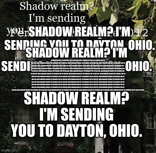 Shadow realm? I'm sending you to Dayton, Ohio. | Shadow realm? I'm sending you to Dayton, Ohio. SHADOW REALM? I'M SENDING YOU TO DAYTON, OHIO. SHADOW REALM? I'M SENDING YOU TO DAYTON, OHIO. SHADOW REALM? I'M SENDING YOU TO DAYTON, OHIO. SHADOW REALM? I'M SENDING YOU TO DAYTON, OHIO. SHADOW REALM? I'M SENDING YOU TO DAYTON, OHIO. SHADOW REALM? I'M SENDING YOU TO DAYTON, OHIO. SHADOW REALM? I'M SENDING YOU TO DAYTON, OHIO. SHADOW REALM? I'M SENDING YOU TO DAYTON, OHIO. SHADOW REALM? I'M SENDING YOU TO DAYTON, OHIO. SHADOW REALM? I'M SENDING YOU TO DAYTON, OHIO. SHADOW REALM? I'M SENDING YOU TO DAYTON, OHIO.SHADOW REALM? I'M SENDING YOU TO DAYTON, OHIO.SHADOW REALM? I'M SENDING YOU TO DAYTON, OHIO.SHADOW REALM? I'M SENDING YOU TO DAYTON, OHIO.SHADOW REALM? I'M SENDING YOU TO DAYTON, OHIO.SHADOW REALM? I'M SENDING YOU TO DAYTON, OHIO.SHADOW REALM? I'M SENDING YOU TO DAYTON, OHIO.SHADOW REALM? I'M SENDING YOU TO DAYTON, OHIO.SHADOW REALM? I'M SENDING YOU TO DAYTON, OHIO.SHADOW REALM? I'M SENDING YOU TO DAYTON, OHIO.SHADOW REALM? I'M SENDING YOU TO DAYTON, OHIO.SHADOW REALM? I'M SENDING YOU TO DAYTON, OHIO.SHADOW REALM? I'M SENDING YOU TO DAYTON, OHIO.SHADOW REALM? I'M SENDING YOU TO DAYTON, OHIO.SHADOW REALM? I'M SENDING YOU TO DAYTON, OHIO.SHADOW REALM? I'M SENDING YOU TO DAYTON, OHIO.SHADOW REALM? I'M SENDING YOU TO DAYTON, OHIO.SHADOW REALM? I'M SENDING YOU TO DAYTON, OHIO.SHADOW REALM? I'M SENDING YOU TO DAYTON, OHIO.SHADOW REALM? I'M SENDING YOU TO DAYTON, OHIO.SHADOW REALM? I'M SENDING YOU TO DAYTON, OHIO.SHADOW REALM? I'M SENDING YOU TO DAYTON, OHIO.SHADOW REALM? I'M SENDING YOU TO DAYTON, OHIO.SHADOW REALM? I'M SENDING YOU TO DAYTON, OHIO.SHADOW REALM? I'M SENDING YOU TO DAYTON, OHIO.SHADOW REALM? I'M SENDING YOU TO DAYTON, OHIO.SHADOW REALM? I'M SENDING YOU TO DAYTON, OHIO.SHADOW REALM? I'M SENDING YOU TO DAYTON, OHIO. SHADOW REALM? I'M SENDING YOU TO DAYTON, OHIO. | image tagged in femalehomosapien012 | made w/ Imgflip meme maker
