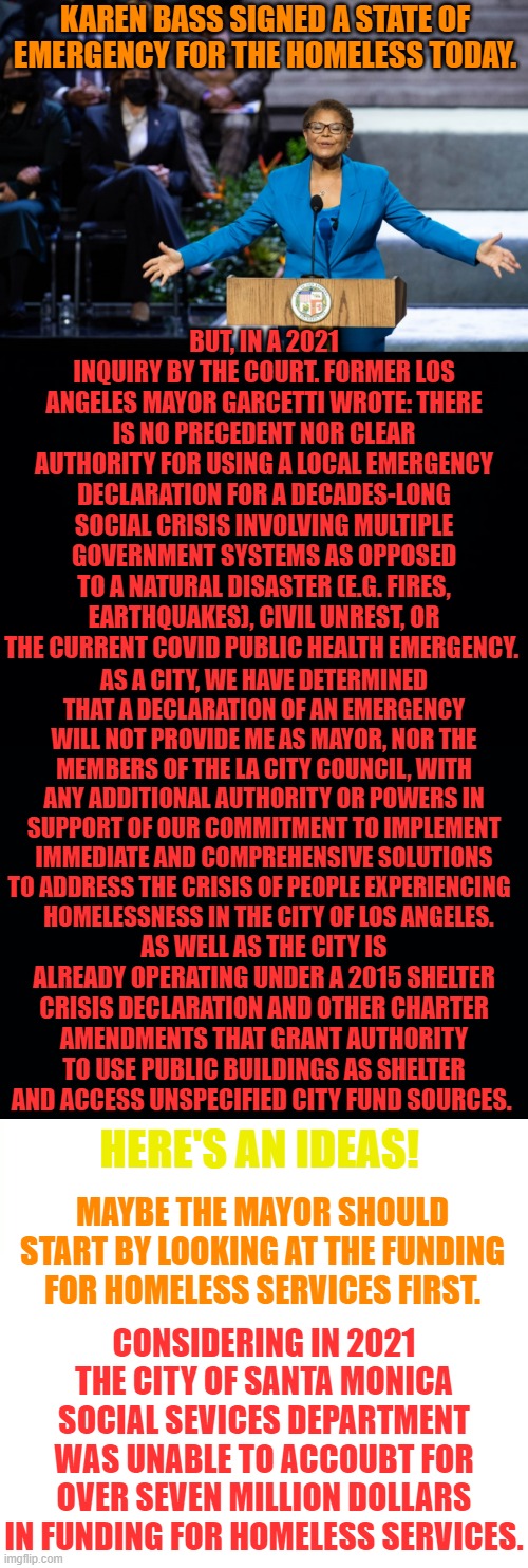 Is It All For Image? | KAREN BASS SIGNED A STATE OF EMERGENCY FOR THE HOMELESS TODAY. BUT, IN A 2021 INQUIRY BY THE COURT. FORMER LOS ANGELES MAYOR GARCETTI WROTE: THERE IS NO PRECEDENT NOR CLEAR AUTHORITY FOR USING A LOCAL EMERGENCY DECLARATION FOR A DECADES-LONG SOCIAL CRISIS INVOLVING MULTIPLE GOVERNMENT SYSTEMS AS OPPOSED TO A NATURAL DISASTER (E.G. FIRES, EARTHQUAKES), CIVIL UNREST, OR THE CURRENT COVID PUBLIC HEALTH EMERGENCY. AS A CITY, WE HAVE DETERMINED THAT A DECLARATION OF AN EMERGENCY WILL NOT PROVIDE ME AS MAYOR, NOR THE MEMBERS OF THE LA CITY COUNCIL, WITH ANY ADDITIONAL AUTHORITY OR POWERS IN SUPPORT OF OUR COMMITMENT TO IMPLEMENT IMMEDIATE AND COMPREHENSIVE SOLUTIONS TO ADDRESS THE CRISIS OF PEOPLE EXPERIENCING  
  HOMELESSNESS IN THE CITY OF LOS ANGELES. AS WELL AS THE CITY IS ALREADY OPERATING UNDER A 2015 SHELTER CRISIS DECLARATION AND OTHER CHARTER AMENDMENTS THAT GRANT AUTHORITY TO USE PUBLIC BUILDINGS AS SHELTER AND ACCESS UNSPECIFIED CITY FUND SOURCES. HERE'S AN IDEAS! MAYBE THE MAYOR SHOULD START BY LOOKING AT THE FUNDING FOR HOMELESS SERVICES FIRST. CONSIDERING IN 2021 THE CITY OF SANTA MONICA SOCIAL SEVICES DEPARTMENT WAS UNABLE TO ACCOUBT FOR OVER SEVEN MILLION DOLLARS IN FUNDING FOR HOMELESS SERVICES. | image tagged in memes,politics,los angeles,mayor,emergency,homeless | made w/ Imgflip meme maker