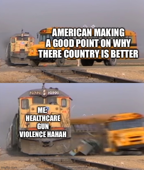 True tho | AMERICAN MAKING A GOOD POINT ON WHY THERE COUNTRY IS BETTER; ME:  HEALTHCARE GUN VIOLENCE HAHAH | image tagged in a train hitting a school bus | made w/ Imgflip meme maker