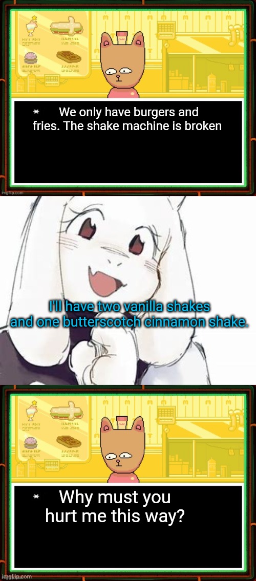Undertale karens | We only have burgers and fries. The shake machine is broken I'll have two vanilla shakes and one butterscotch cinnamon shake. Why must you h | image tagged in burgerpants,adorable toriel,undertale,karens,oh no | made w/ Imgflip meme maker
