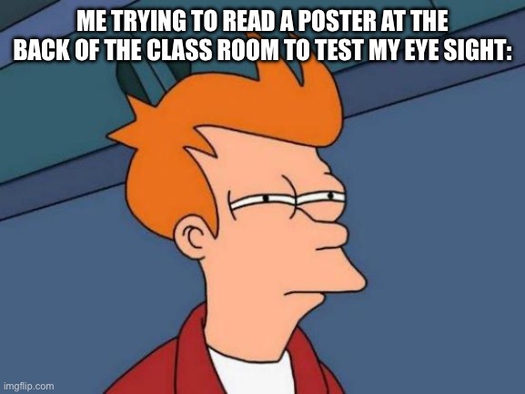 Futurama Fry | ME TRYING TO READ A POSTER AT THE BACK OF THE CLASS ROOM TO TEST MY EYE SIGHT: | image tagged in memes,futurama fry | made w/ Imgflip meme maker