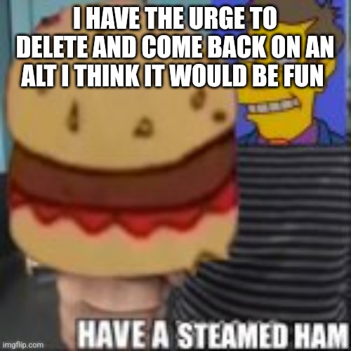 Have a steamed ham | I HAVE THE URGE TO DELETE AND COME BACK ON AN ALT I THINK IT WOULD BE FUN | image tagged in have a steamed ham | made w/ Imgflip meme maker