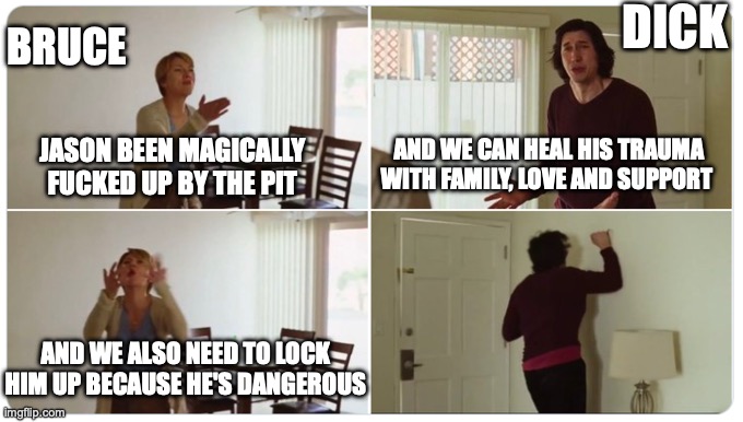Marriage Story | DICK; BRUCE; AND WE CAN HEAL HIS TRAUMA WITH FAMILY, LOVE AND SUPPORT; JASON BEEN MAGICALLY FUCKED UP BY THE PIT; AND WE ALSO NEED TO LOCK HIM UP BECAUSE HE'S DANGEROUS | image tagged in marriage story | made w/ Imgflip meme maker