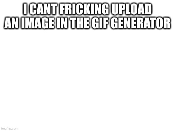 I CANT FRICKING UPLOAD AN IMAGE IN THE GIF GENERATOR | made w/ Imgflip meme maker