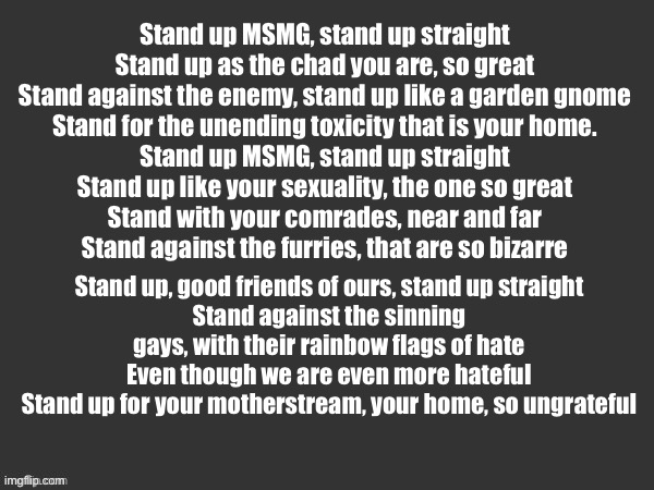 Hell | Stand up MSMG, stand up straight
Stand up as the chad you are, so great
Stand against the enemy, stand up like a garden gnome
Stand for the unending toxicity that is your home.

Stand up MSMG, stand up straight
Stand up like your sexuality, the one so great
Stand with your comrades, near and far
Stand against the furries, that are so bizarre; Stand up, good friends of ours, stand up straight
Stand against the sinning gays, with their rainbow flags of hate
Even though we are even more hateful
Stand up for your motherstream, your home, so ungrateful | image tagged in hell | made w/ Imgflip meme maker