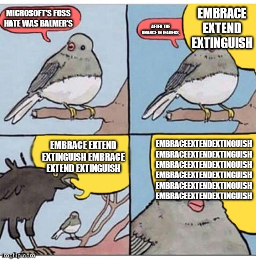 annoyed bird | EMBRACE EXTEND EXTINGUISH; MICROSOFT'S FOSS HATE WAS BALMER'S; AFTER THE CHANGE IN LEADERS, EMBRACEEXTENDEXTINGUISH EMBRACEEXTENDEXTINGUISH
EMBRACEEXTENDEXTINGUISH
EMBRACEEXTENDEXTINGUISH EMBRACEEXTENDEXTINGUISH EMBRACEEXTENDEXTINGUISH; EMBRACE EXTEND EXTINGUISH EMBRACE EXTEND EXTINGUISH | image tagged in annoyed bird | made w/ Imgflip meme maker