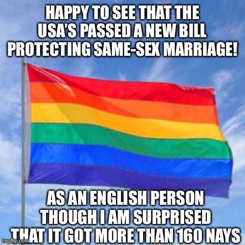 Gay pride flag | HAPPY TO SEE THAT THE USA’S PASSED A NEW BILL PROTECTING SAME-SEX MARRIAGE! AS AN ENGLISH PERSON THOUGH I AM SURPRISED THAT IT GOT MORE THAN 160 NAYS | made w/ Imgflip meme maker