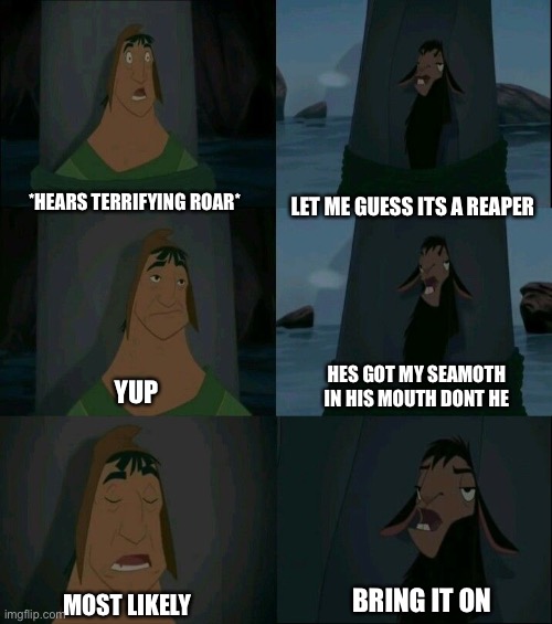 Emperor's New Groove Waterfall  | LET ME GUESS ITS A REAPER; *HEARS TERRIFYING ROAR*; HES GOT MY SEAMOTH IN HIS MOUTH DONT HE; YUP; BRING IT ON; MOST LIKELY | image tagged in emperor's new groove waterfall | made w/ Imgflip meme maker