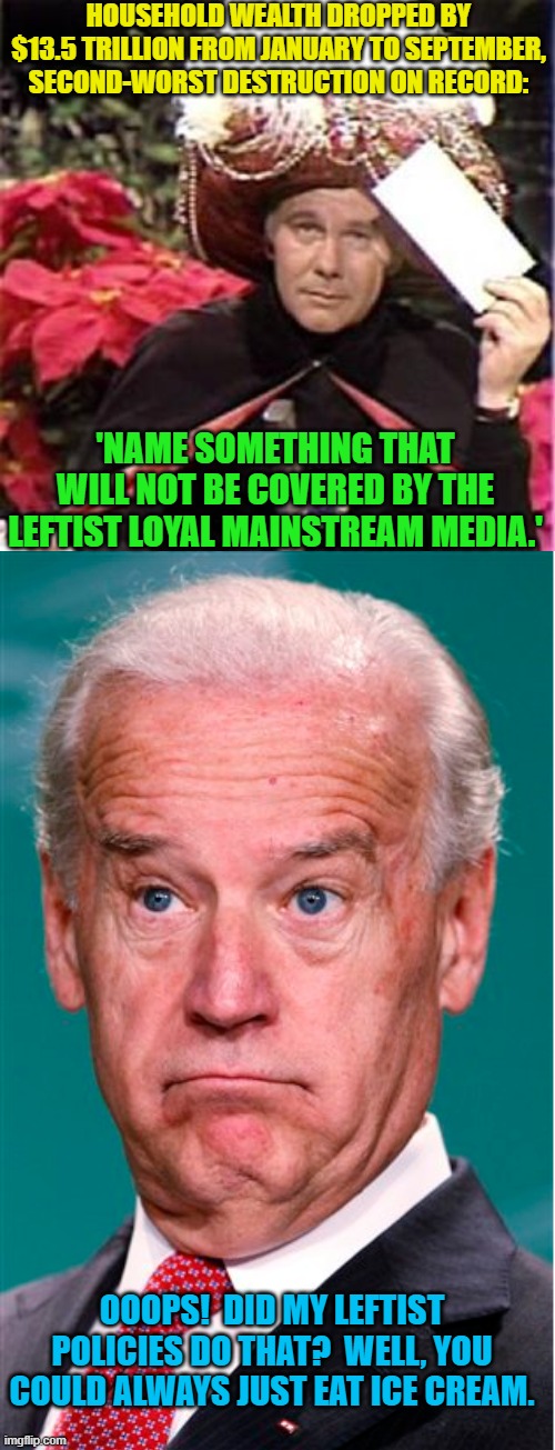 Let them eat ice cream!  Yeah . . . that's the leftist 'solution'. | HOUSEHOLD WEALTH DROPPED BY $13.5 TRILLION FROM JANUARY TO SEPTEMBER, SECOND-WORST DESTRUCTION ON RECORD:; 'NAME SOMETHING THAT WILL NOT BE COVERED BY THE LEFTIST LOYAL MAINSTREAM MEDIA.'; OOOPS!  DID MY LEFTIST POLICIES DO THAT?  WELL, YOU COULD ALWAYS JUST EAT ICE CREAM. | image tagged in johnny carson karnak carnak | made w/ Imgflip meme maker