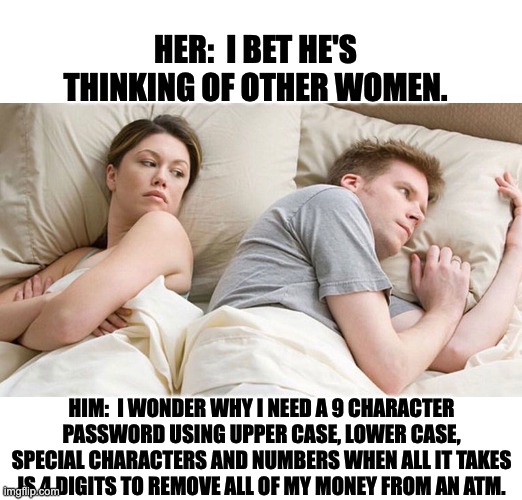 What he's really thinking | HER:  I BET HE'S THINKING OF OTHER WOMEN. HIM:  I WONDER WHY I NEED A 9 CHARACTER PASSWORD USING UPPER CASE, LOWER CASE, SPECIAL CHARACTERS AND NUMBERS WHEN ALL IT TAKES IS 4 DIGITS TO REMOVE ALL OF MY MONEY FROM AN ATM. | image tagged in i bet he's thinking of other woman | made w/ Imgflip meme maker