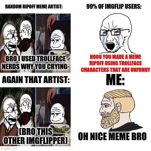 yo i don't think meme ripoffs are that bad | RANDOM RIPOFF MEME ARTIST:; 99% OF IMGFLIP USERS:; NOOO YOU MADE A MEME RIPOFF USING TROLLFACE CHARACTERS THAT ARE UNFUNNY; BRO I USED TROLLFACE NERDS WHY YOU CRYING-; ME:; AGAIN THAT ARTIST:; (BRO THIS OTHER IMGFLIPPER); OH NICE MEME BRO | image tagged in crying wojak / i know chad meme,woman yelling at cat,fill in memes,funny,wojak | made w/ Imgflip meme maker